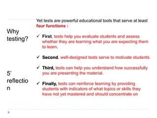 Why
testing?
5’
reflectio
n
Yet tests are powerful educational tools that serve at least
four functions :
 First, tests help you evaluate students and assess
whether they are learning what you are expecting them
to learn.
 Second, well-designed tests serve to motivate students
 Third, tests can help you understand how successfully
you are presenting the material.
 Finally, tests can reinforce learning by providing
students with indicators of what topics or skills they
have not yet mastered and should concentrate on
 