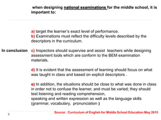 when designing national examinations for the middle school, it is
important to:
a) target the learner’s exact level of performance.
b) Examinations must reflect the difficulty levels described by the
descriptors in the curriculum.
c) Inspectors should supervise and assist teachers while designing
assessment tools which are conform to the BEM examination
materials.
d) It is evident that the assessment of learning should focus on what
was taught in class and based on explicit descriptors .
e) In addition, the situations should be close to what was done in class
in order not to confuse the learner, and must be varied; they should
test listening and reading comprehension,
speaking and written expression as well as the language skills
(grammar, vocabulary, pronunciation )
Source: Curriculum of English for Middle School Education May 2015
In conclusion
 