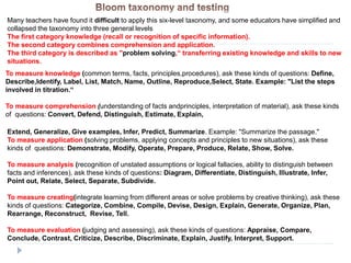 To measure knowledge (common terms, facts, principles,procedures), ask these kinds of questions: Define,
Describe,Identify, Label, List, Match, Name, Outline, Reproduce,Select, State. Example: "List the steps
involved in titration.“
To measure comprehension (understanding of facts andprinciples, interpretation of material), ask these kinds
of questions: Convert, Defend, Distinguish, Estimate, Explain,
Extend, Generalize, Give examples, Infer, Predict, Summarize. Example: "Summarize the passage."
To measure application (solving problems, applying concepts and principles to new situations), ask these
kinds of questions: Demonstrate, Modify, Operate, Prepare, Produce, Relate, Show, Solve.
To measure analysis (recognition of unstated assumptions or logical fallacies, ability to distinguish between
facts and inferences), ask these kinds of questions: Diagram, Differentiate, Distinguish, Illustrate, Infer,
Point out, Relate, Select, Separate, Subdivide.
To measure creating(integrate learning from different areas or solve problems by creative thinking), ask these
kinds of questions: Categorize, Combine, Compile, Devise, Design, Explain, Generate, Organize, Plan,
Rearrange, Reconstruct, Revise, Tell.
To measure evaluation (judging and assessing), ask these kinds of questions: Appraise, Compare,
Conclude, Contrast, Criticize, Describe, Discriminate, Explain, Justify, Interpret, Support.
Many teachers have found it difficult to apply this six-level taxonomy, and some educators have simplified and
collapsed the taxonomy into three general levels
The first category knowledge (recall or recognition of specific information).
The second category combines comprehension and application.
The third category is described as "problem solving,“ transferring existing knowledge and skills to new
situations.
 