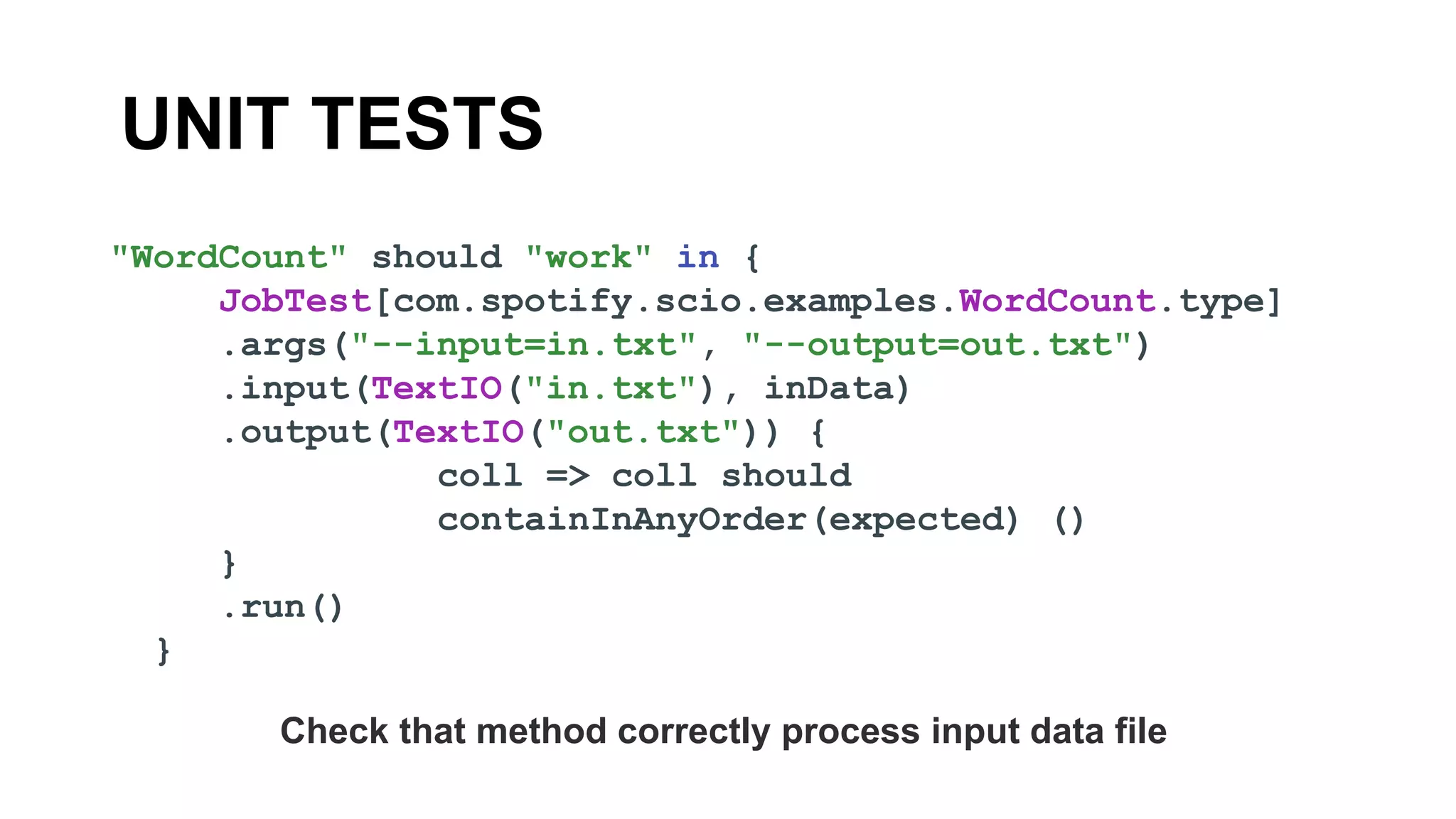 UNIT TESTS
"WordCount" should "work" in {
JobTest[com.spotify.scio.examples.WordCount.type]
.args("--input=in.txt", "--output=out.txt")
.input(TextIO("in.txt"), inData)
.output(TextIO("out.txt")) {
coll => coll should
containInAnyOrder(expected) ()
}
.run()
}
Check that method correctly process input data file
 