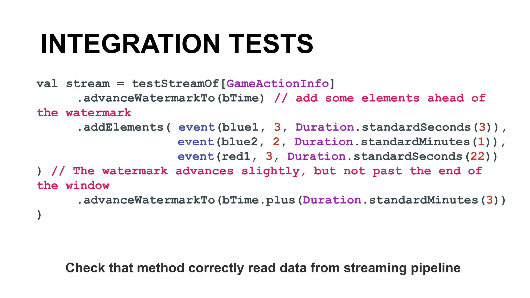 INTEGRATION TESTS
val stream = testStreamOf[GameActionInfo]
.advanceWatermarkTo(bTime) // add some elements ahead of
the watermark
.addElements( event(blue1, 3, Duration.standardSeconds(3)),
event(blue2, 2, Duration.standardMinutes(1)),
event(red1, 3, Duration.standardSeconds(22))
) // The watermark advances slightly, but not past the end of
the window
.advanceWatermarkTo(bTime.plus(Duration.standardMinutes(3))
)
Check that method correctly read data from streaming pipeline
 