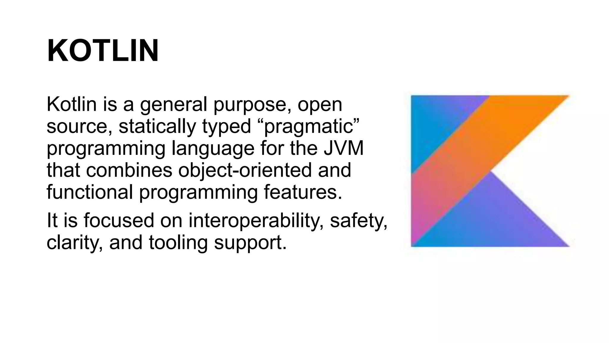KOTLIN
Kotlin is a general purpose, open
source, statically typed “pragmatic”
programming language for the JVM
that combines object-oriented and
functional programming features.
It is focused on interoperability, safety,
clarity, and tooling support.
 