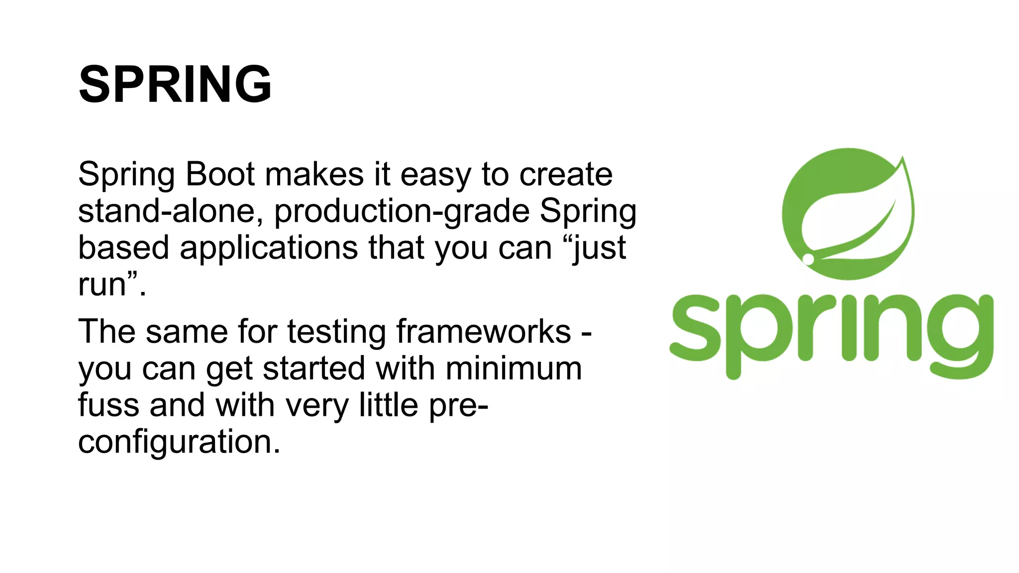 SPRING
Spring Boot makes it easy to create
stand-alone, production-grade Spring
based applications that you can “just
run”.
The same for testing frameworks -
you can get started with minimum
fuss and with very little pre-
configuration.
 