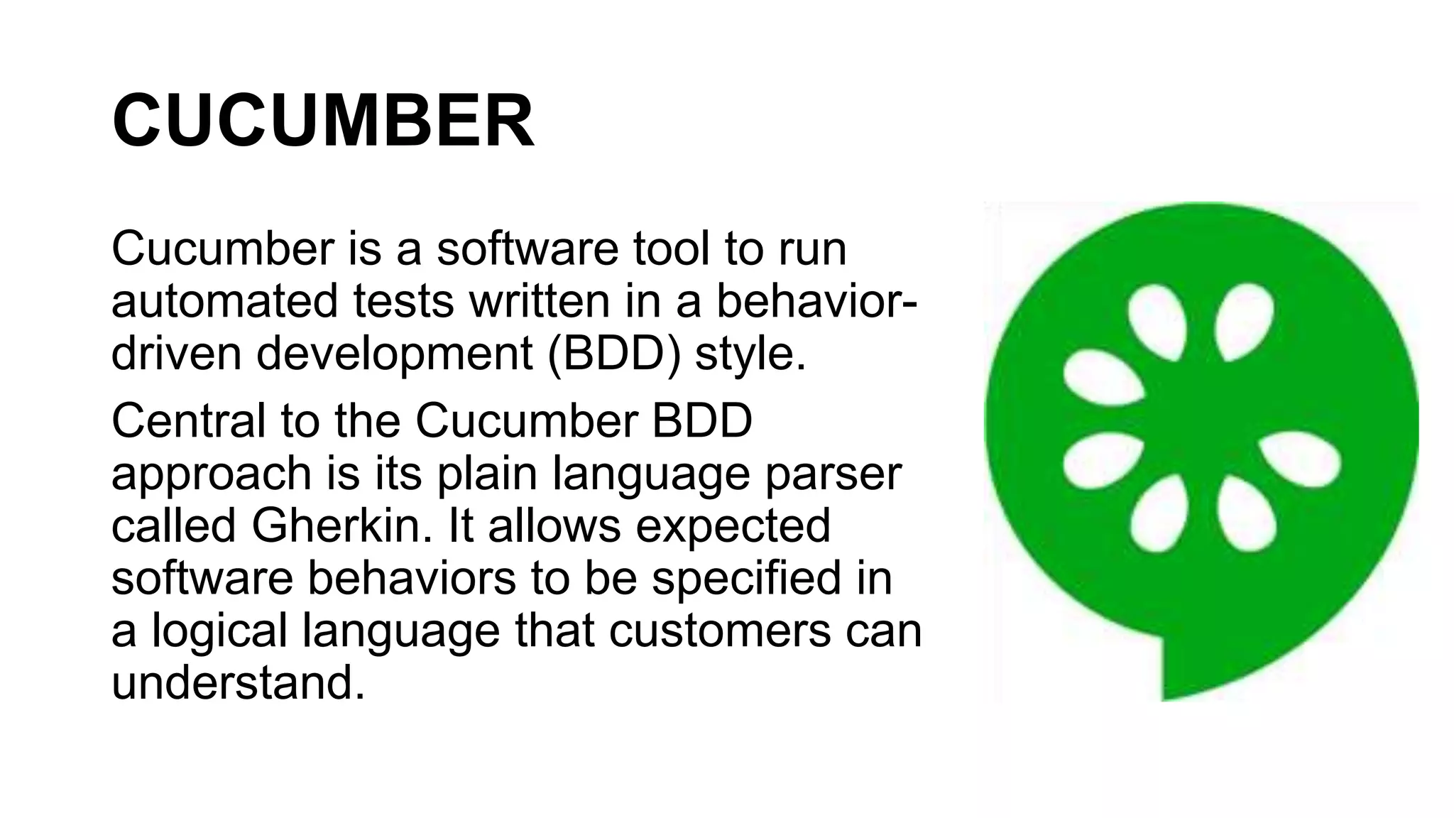 CUCUMBER
Cucumber is a software tool to run
automated tests written in a behavior-
driven development (BDD) style.
Central to the Cucumber BDD
approach is its plain language parser
called Gherkin. It allows expected
software behaviors to be specified in
a logical language that customers can
understand.
 
