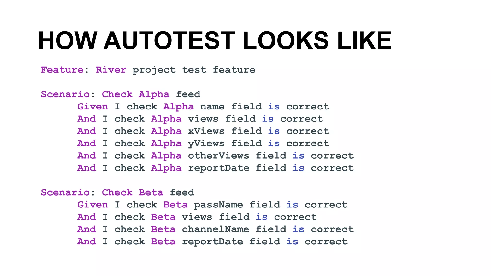 HOW AUTOTEST LOOKS LIKE
Feature: River project test feature
Scenario: Check Alpha feed
Given I check Alpha name field is correct
And I check Alpha views field is correct
And I check Alpha xViews field is correct
And I check Alpha yViews field is correct
And I check Alpha otherViews field is correct
And I check Alpha reportDate field is correct
Scenario: Check Beta feed
Given I check Beta passName field is correct
And I check Beta views field is correct
And I check Beta channelName field is correct
And I check Beta reportDate field is correct
 