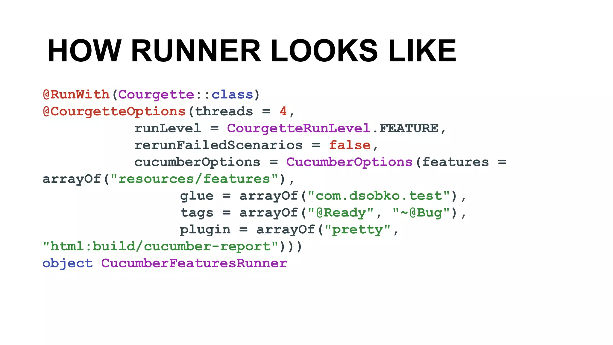 HOW RUNNER LOOKS LIKE
@RunWith(Courgette::class)
@CourgetteOptions(threads = 4,
runLevel = CourgetteRunLevel.FEATURE,
rerunFailedScenarios = false,
cucumberOptions = CucumberOptions(features =
arrayOf("resources/features"),
glue = arrayOf("com.dsobko.test"),
tags = arrayOf("@Ready", "~@Bug"),
plugin = arrayOf("pretty",
"html:build/cucumber-report")))
object CucumberFeaturesRunner
 