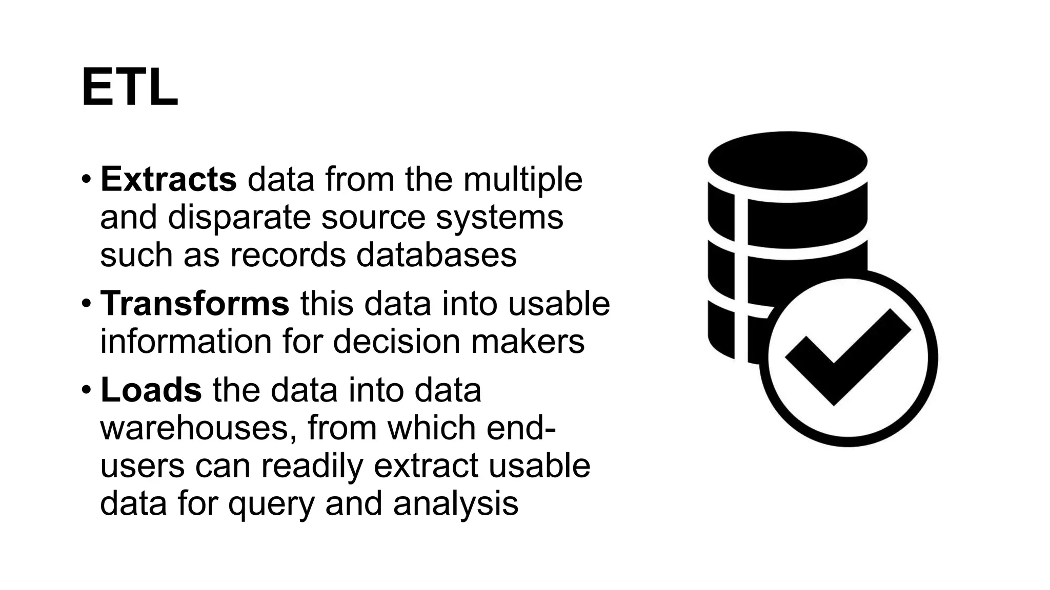 ETL
• Extracts data from the multiple
and disparate source systems
such as records databases
• Transforms this data into usable
information for decision makers
• Loads the data into data
warehouses, from which end-
users can readily extract usable
data for query and analysis
 