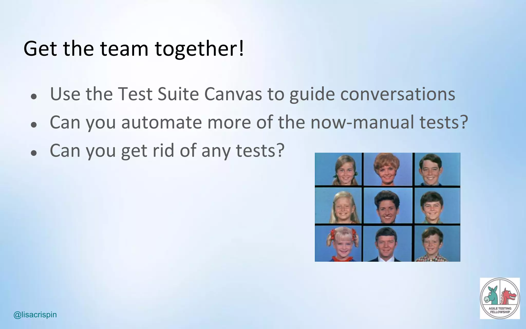 @lisacrispin
Get	the	team	together!
● Use	the	Test	Suite	Canvas	to	guide	conversations
● Can	you	automate	more	of	the	now-manual	tests?
● Can	you	get	rid	of	any	tests?
 