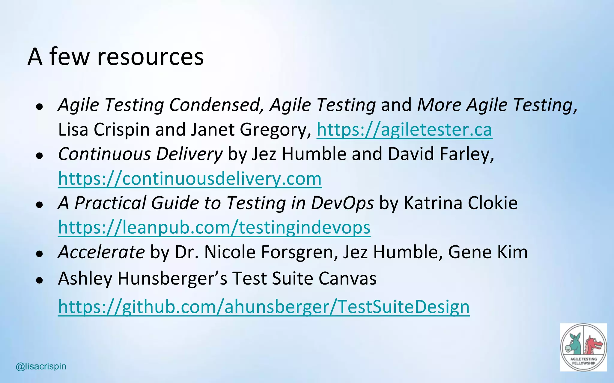 @lisacrispin
A	few	resources
● Agile	Testing	Condensed,	Agile	Testing and	More	Agile	Testing,	
Lisa	Crispin	and	Janet	Gregory,	https://agiletester.ca
● Continuous	Delivery by	Jez	Humble	and	David	Farley,	
https://continuousdelivery.com
● A	Practical	Guide	to	Testing	in	DevOps by	Katrina	Clokie
https://leanpub.com/testingindevops
● Accelerate by	Dr.	Nicole	Forsgren,	Jez	Humble,	Gene	Kim
● Ashley	Hunsberger’s Test	Suite	Canvas	
https://github.com/ahunsberger/TestSuiteDesign
 