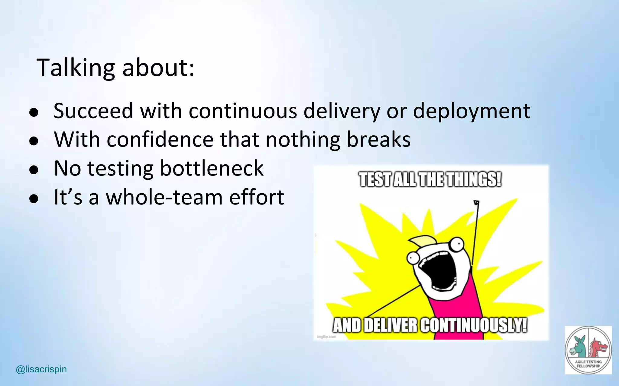 @lisacrispin
Talking	about:
● Succeed	with	continuous	delivery	or	deployment
● With	confidence	that	nothing	breaks
● No	testing	bottleneck
● It’s	a	whole-team	effort
 