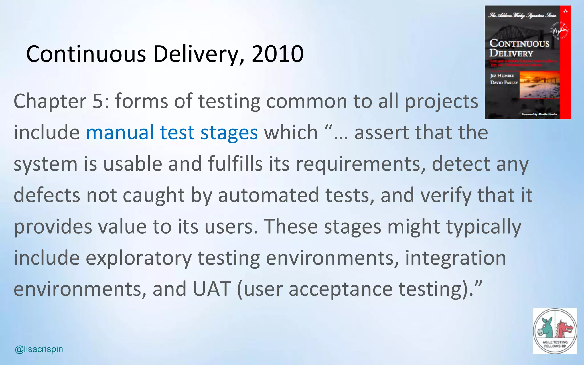 @lisacrispin
Continuous	Delivery,	2010
Chapter	5:	forms	of	testing	common	to	all	projects	
include	manual	test	stages	which	“…	assert	that	the	
system	is	usable	and	fulfills	its	requirements,	detect	any	
defects	not	caught	by	automated	tests,	and	verify	that	it	
provides	value	to	its	users.	These	stages	might	typically	
include	exploratory	testing	environments,	integration	
environments,	and	UAT	(user	acceptance	testing).”
 