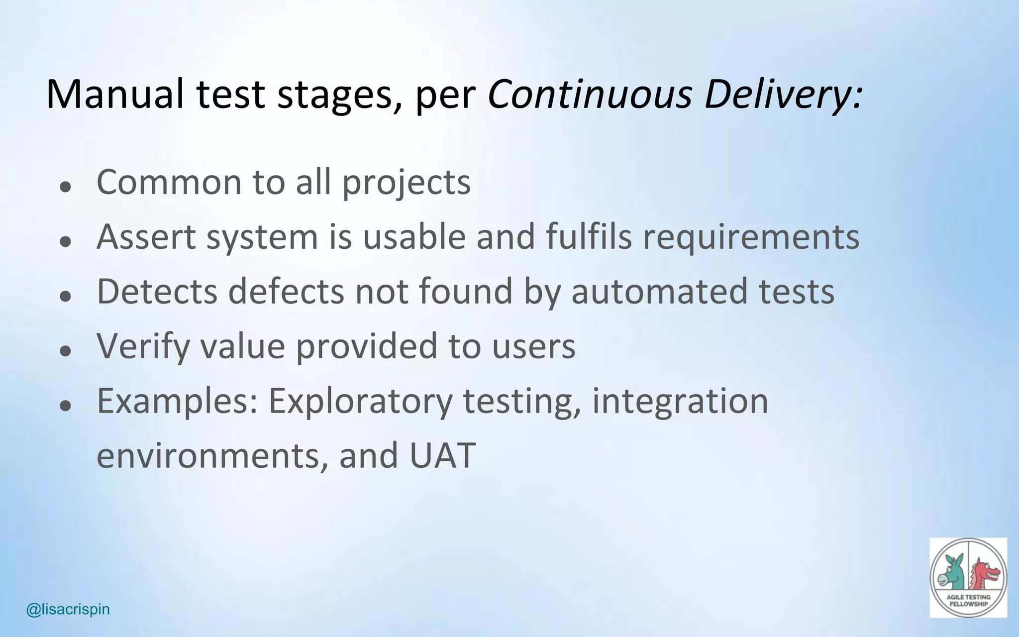 @lisacrispin
Manual	test	stages,	per	Continuous	Delivery:
● Common	to	all	projects
● Assert	system	is	usable	and	fulfils	requirements
● Detects	defects	not	found	by	automated	tests
● Verify	value	provided	to	users
● Examples:	Exploratory	testing,	integration	
environments,	and	UAT	
 