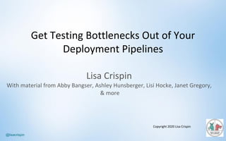 @lisacrispin
Lisa	Crispin
With	material	from	Abby	Bangser,	Ashley	Hunsberger,	Lisi Hocke,	Janet	Gregory,
&	more
Copyright	2020	Lisa	Crispin
Get	Testing	Bottlenecks	Out	of	Your	
Deployment	Pipelines
 