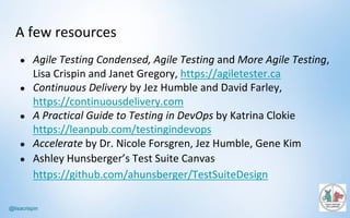 @lisacrispin
A	few	resources
● Agile	Testing	Condensed,	Agile	Testing and	More	Agile	Testing,	
Lisa	Crispin	and	Janet	Gregory,	https://agiletester.ca
● Continuous	Delivery by	Jez	Humble	and	David	Farley,	
https://continuousdelivery.com
● A	Practical	Guide	to	Testing	in	DevOps by	Katrina	Clokie
https://leanpub.com/testingindevops
● Accelerate by	Dr.	Nicole	Forsgren,	Jez	Humble,	Gene	Kim
● Ashley	Hunsberger’s Test	Suite	Canvas	
https://github.com/ahunsberger/TestSuiteDesign
 