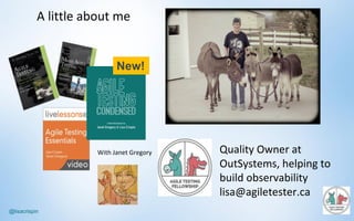 @lisacrispin
A	little	about	me
Quality	Owner	at	
OutSystems,	helping	to	
build	observability
lisa@agiletester.ca
With	Janet	Gregory
New!
 