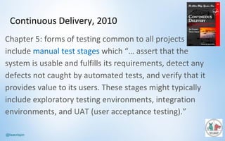 @lisacrispin
Continuous	Delivery,	2010
Chapter	5:	forms	of	testing	common	to	all	projects	
include	manual	test	stages	which	“…	assert	that	the	
system	is	usable	and	fulfills	its	requirements,	detect	any	
defects	not	caught	by	automated	tests,	and	verify	that	it	
provides	value	to	its	users.	These	stages	might	typically	
include	exploratory	testing	environments,	integration	
environments,	and	UAT	(user	acceptance	testing).”
 