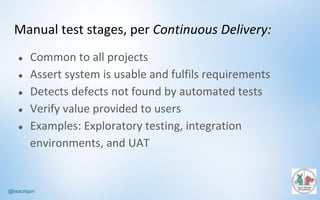 @lisacrispin
Manual	test	stages,	per	Continuous	Delivery:
● Common	to	all	projects
● Assert	system	is	usable	and	fulfils	requirements
● Detects	defects	not	found	by	automated	tests
● Verify	value	provided	to	users
● Examples:	Exploratory	testing,	integration	
environments,	and	UAT	
 