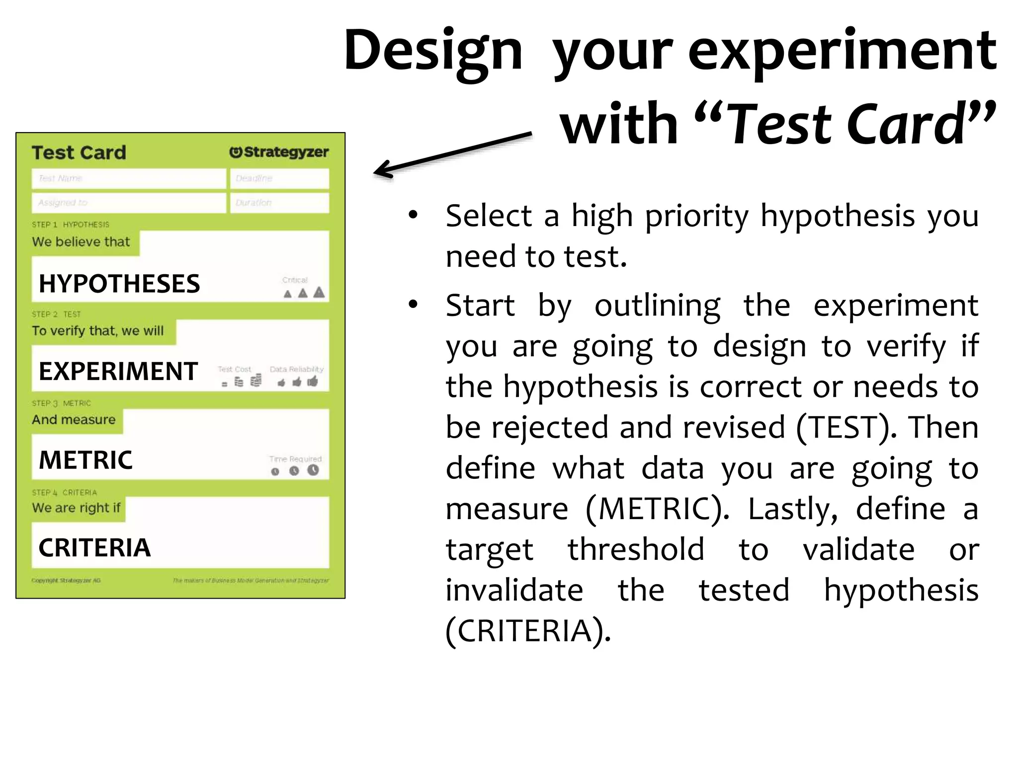 Design your experiment
with “Test Card”
• Select a high priority hypothesis you
need to test.
• Start by outlining the experiment
you are going to design to verify if
the hypothesis is correct or needs to
be rejected and revised (TEST). Then
define what data you are going to
measure (METRIC). Lastly, define a
target threshold to validate or
invalidate the tested hypothesis
(CRITERIA).
HYPOTHESES
EXPERIMENT
METRIC
CRITERIA
 