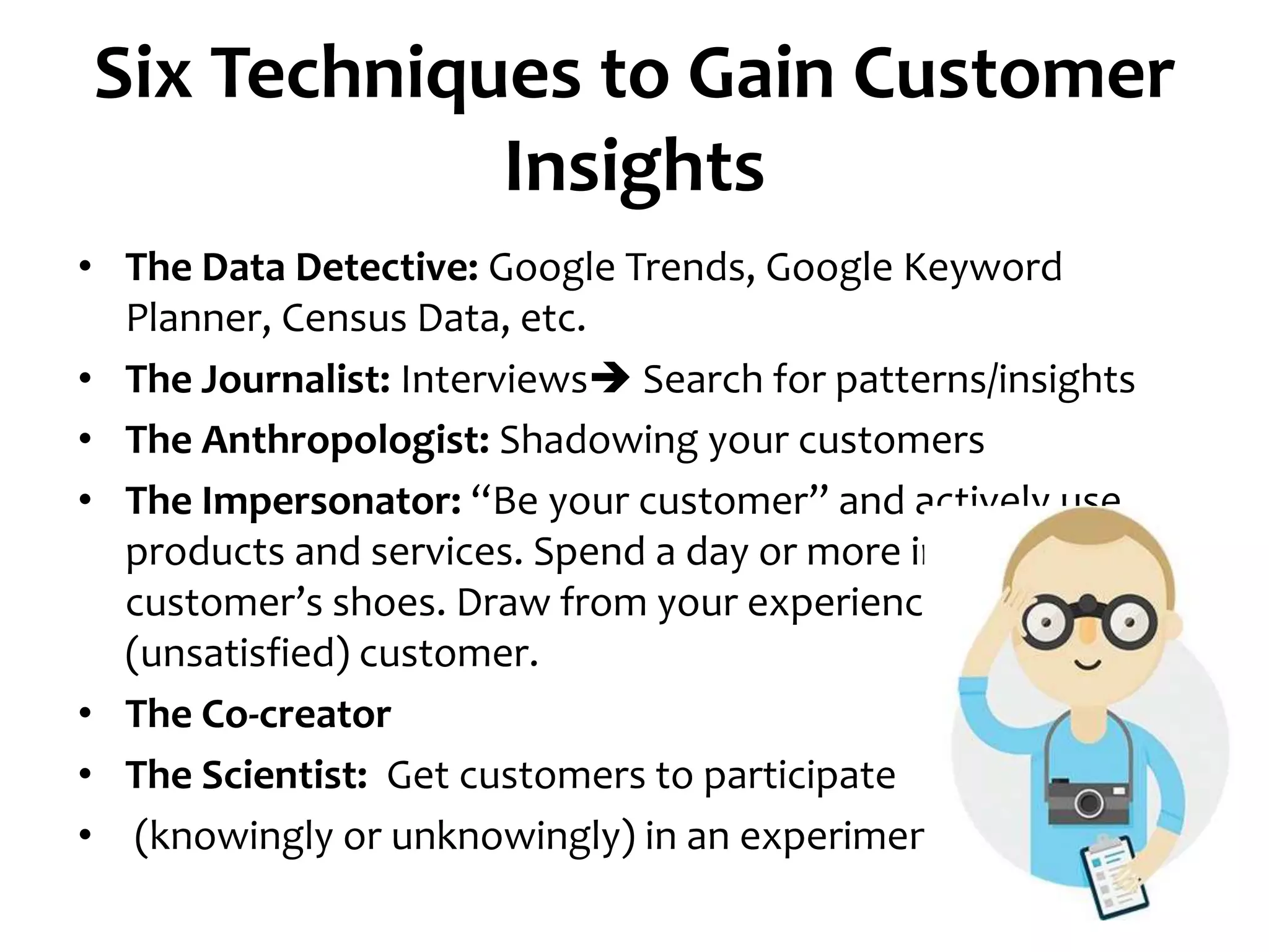 Six Techniques to Gain Customer
Insights
• The Data Detective: Google Trends, Google Keyword
Planner, Census Data, etc.
• The Journalist: Interviews Search for patterns/insights
• The Anthropologist: Shadowing your customers
• The Impersonator: “Be your customer” and actively use
products and services. Spend a day or more in your
customer’s shoes. Draw from your experience as an
(unsatisfied) customer.
• The Co-creator
• The Scientist: Get customers to participate
• (knowingly or unknowingly) in an experiment.
 