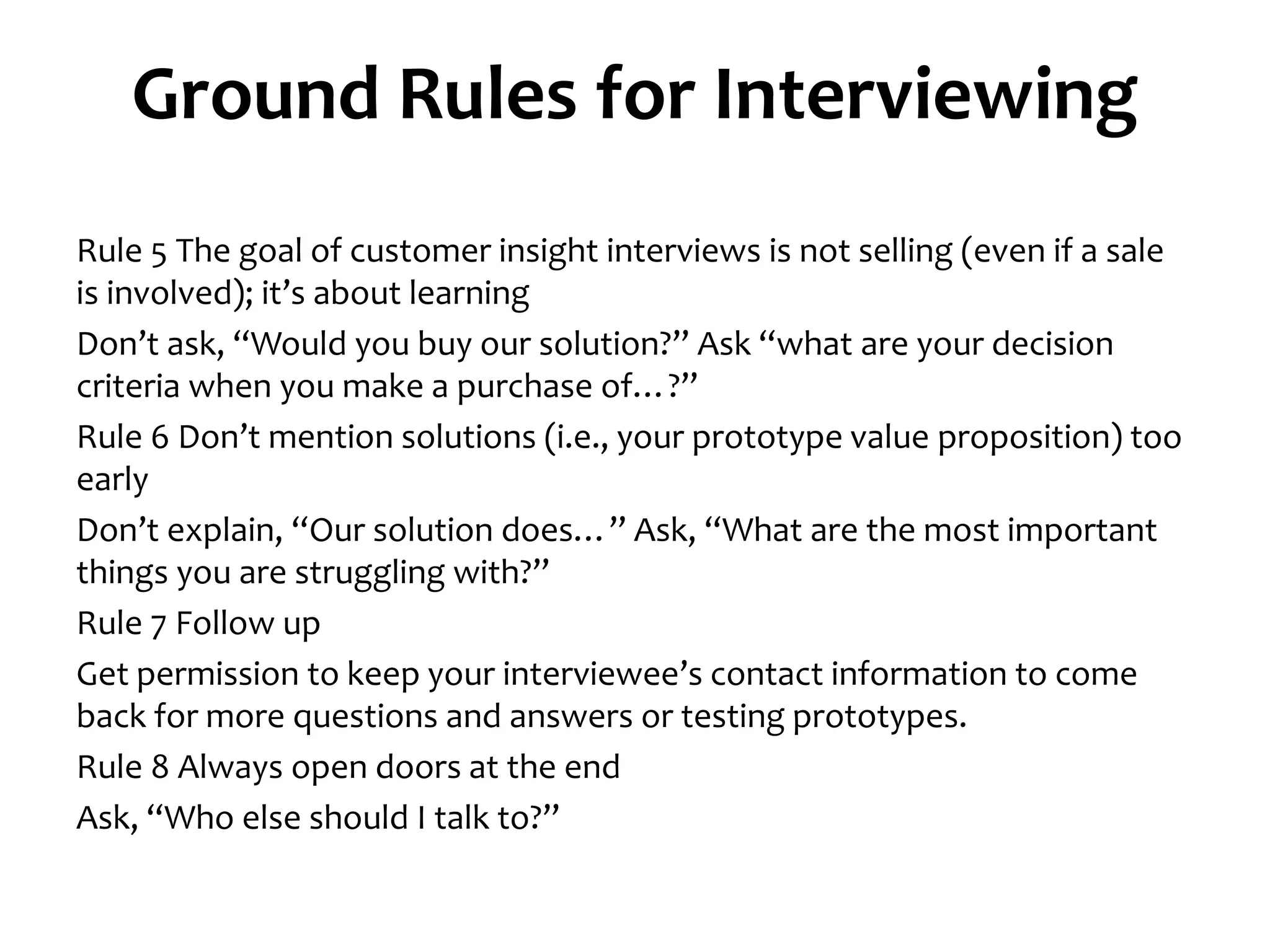 Ground Rules for Interviewing
Rule 5 The goal of customer insight interviews is not selling (even if a sale
is involved); it’s about learning
Don’t ask, “Would you buy our solution?” Ask “what are your decision
criteria when you make a purchase of…?”
Rule 6 Don’t mention solutions (i.e., your prototype value proposition) too
early
Don’t explain, “Our solution does…” Ask, “What are the most important
things you are struggling with?”
Rule 7 Follow up
Get permission to keep your interviewee’s contact information to come
back for more questions and answers or testing prototypes.
Rule 8 Always open doors at the end
Ask, “Who else should I talk to?”
 