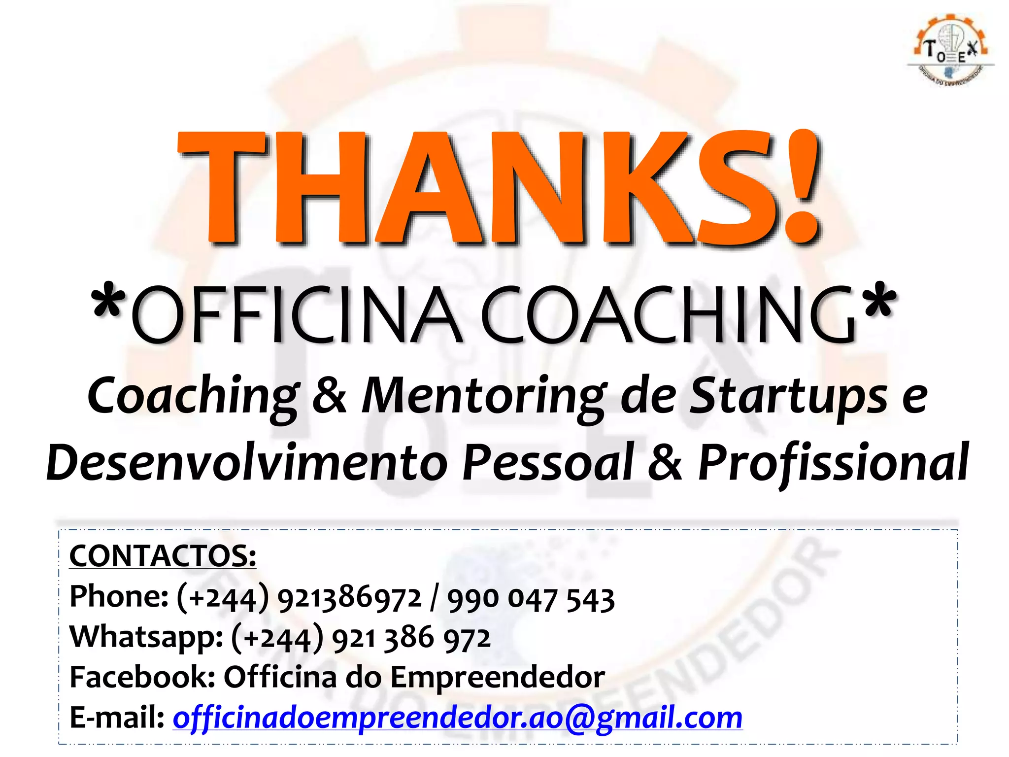 CONTACTOS:
Phone: (+244) 921386972 / 990 047 543
Whatsapp: (+244) 921 386 972
Facebook: Officina do Empreendedor
E-mail: officinadoempreendedor.ao@gmail.com
Coaching & Mentoring de Startups e
Desenvolvimento Pessoal & Profissional
*OFFICINA COACHING*
 