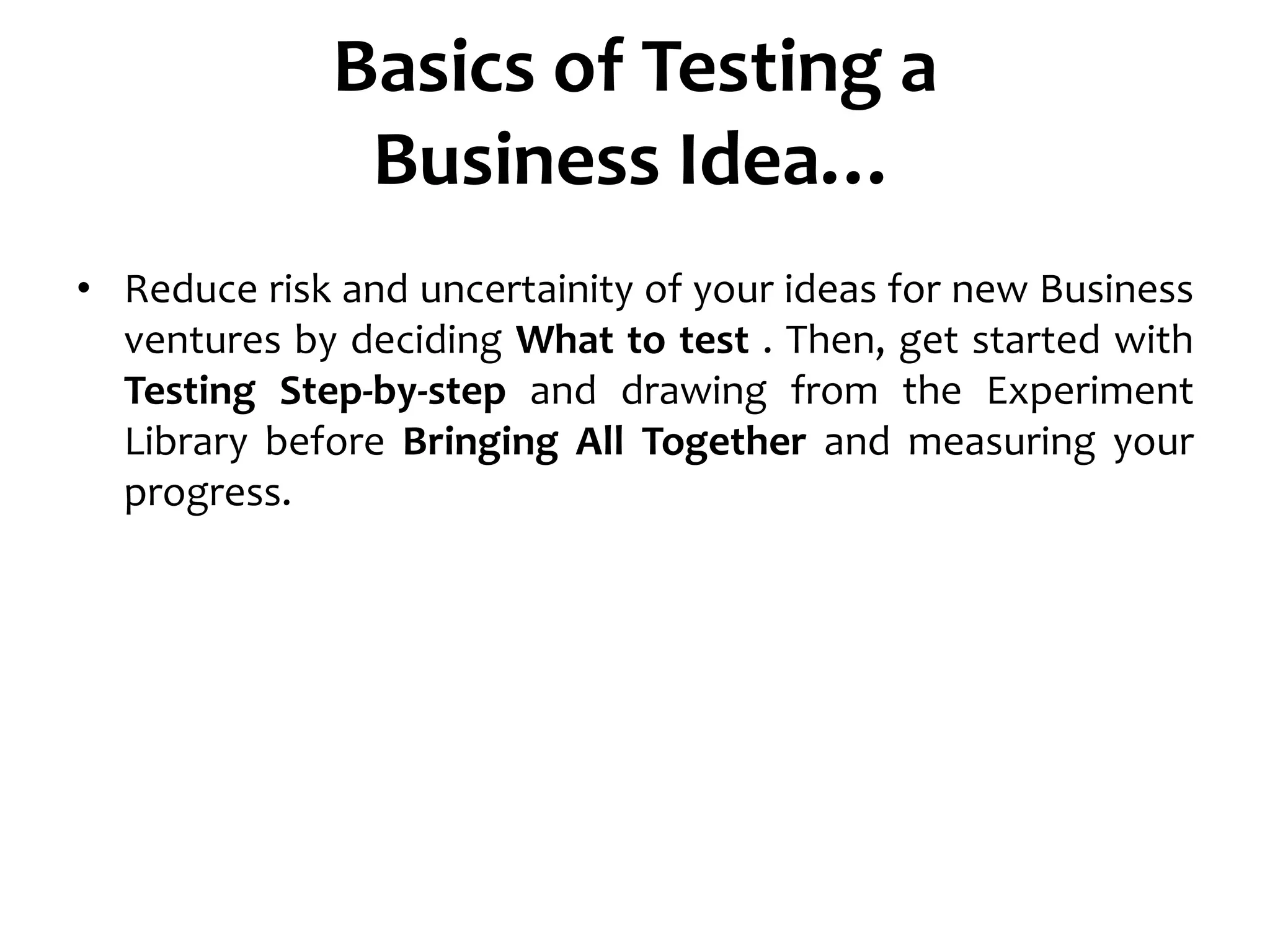 Basics of Testing a
Business Idea…
• Reduce risk and uncertainity of your ideas for new Business
ventures by deciding What to test . Then, get started with
Testing Step-by-step and drawing from the Experiment
Library before Bringing All Together and measuring your
progress.
 