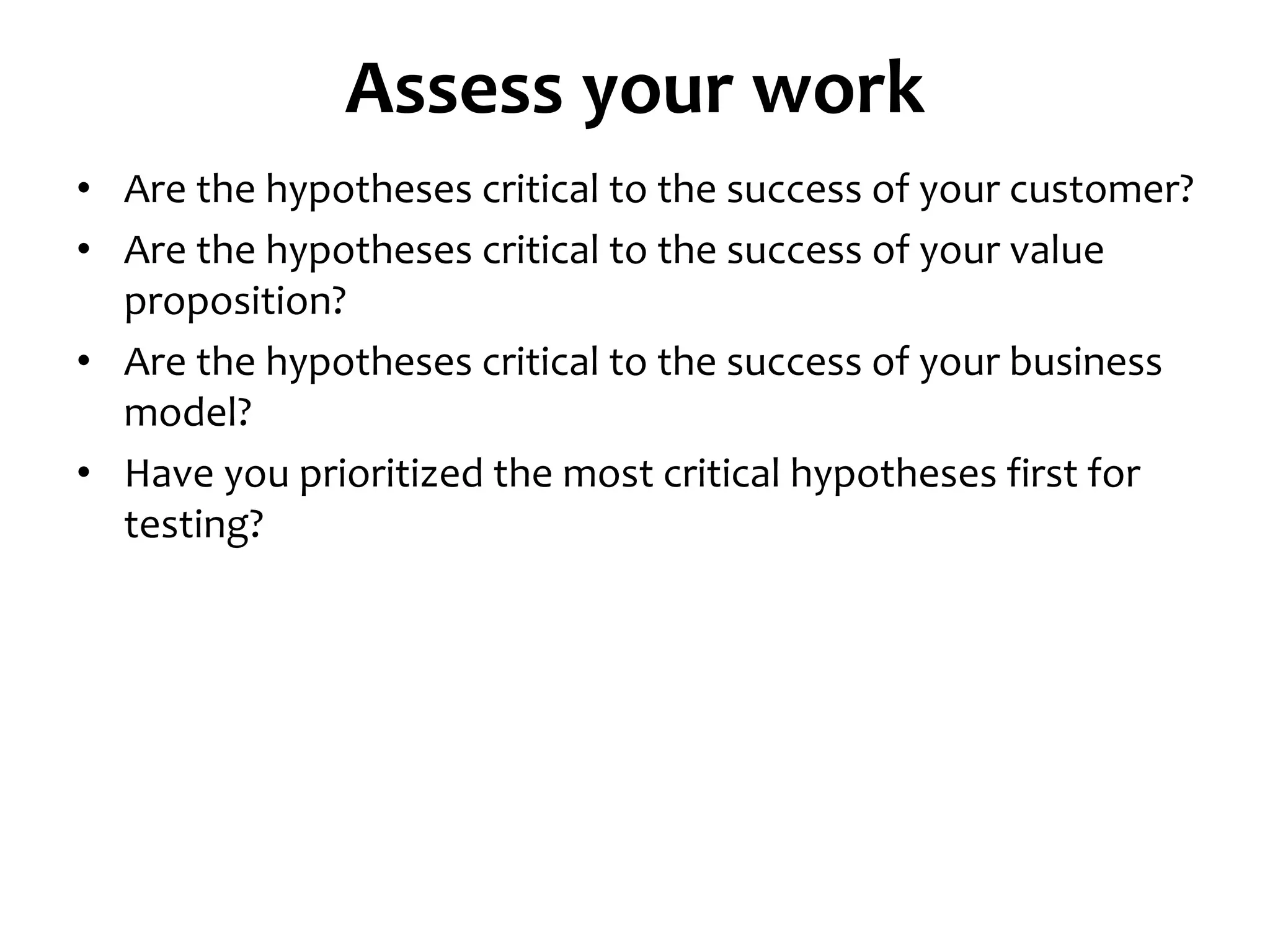 • Are the hypotheses critical to the success of your customer?
• Are the hypotheses critical to the success of your value
proposition?
• Are the hypotheses critical to the success of your business
model?
• Have you prioritized the most critical hypotheses first for
testing?
Assess your work
 