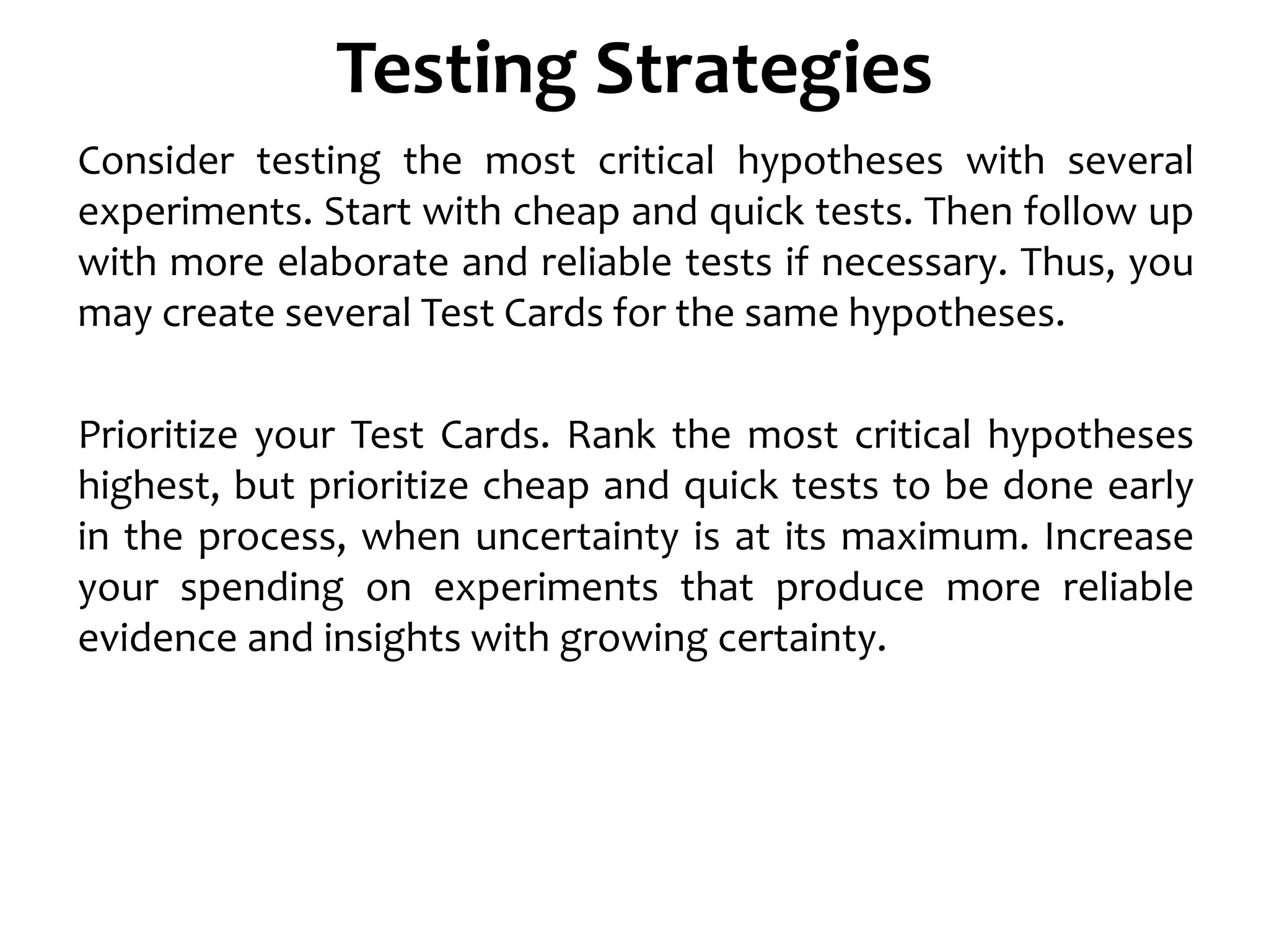 Testing Strategies
Consider testing the most critical hypotheses with several
experiments. Start with cheap and quick tests. Then follow up
with more elaborate and reliable tests if necessary. Thus, you
may create several Test Cards for the same hypotheses.
Prioritize your Test Cards. Rank the most critical hypotheses
highest, but prioritize cheap and quick tests to be done early
in the process, when uncertainty is at its maximum. Increase
your spending on experiments that produce more reliable
evidence and insights with growing certainty.
 