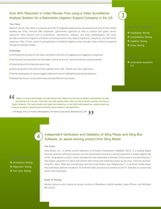 Independent Verification and Validation of Sling Player and Sling Box
Software, an award winning product from Sling Media
The Client
Sling Media, Inc., a wholly owned subsidiary of Echostar Corporation (NASDAQ: SATS), is a leading digital
lifestyle company offering consumer services and products that are a natural extension of today's digital way
of life. Sling Media's product family includes the internationally acclaimed, Emmy award-winning Sling box™
that allows consumers to watch and control their living room television shows at any time, from any location,
using PCs, Macs, PDAs and smartphones and the revolutionary new SlingCatcher™, a universal media player
that seamlessly delivers broadcast TV, Internet video and personal content to the TV. Sling Box in conjunction
works with Sling Player.
Various features were tested on various versions of Blackberry mobile handset, Apple iPhone, and Windows
PPC and PC.
Over 90% Reduction in Video Review Time using a Video Surveillance
Analysis Solution for a Nationwide Litigation Support Company in the US
The Client
Testing Services Offered
Testing Services Offered
Tools
Scope of Testing
Challenges
Based in the US, the client is a premier provider of litigation and business consultation services to the world's
leading law firms, Fortune 500 companies, government agencies as well as private and public sector
industries. With experts such as economists, statisticians, analysts, and other professionals, the client
provide services for litigation and other consulting matters that require statistical, analytical, and functional
expertise. One of their areas of specialization is building litigation cases through video evidence prepared
through surveillance feeds.
Verifying the duration of the video clip before and after its tagging and retagging is completed
Verifying all the operations of the player control at normal, forward and slow motions speeds
Generating activity log and camera log
Generating start time and end time updates after 'add', 'delete' and 'save' operations.
Verifying playback of camera tagged video and camera highlighting during the playback
Validating the user access permission during different operations
Installation Testing
Compatibility Testing
Usability Testing
Stress Testing
Acceptance Testing
Regression Testing
Full Cycle Testing
Automation Anywhere
5.0
3
4
Sigma is a very professionally run orgainzation that makes the processes of offshore development as easy
and efficient as it can be. They have very high quality talent that are able to deliver quality meeting our
tough standards. The realationship with sigma has enabled us to cost effectively expand our resource pool and
bring our product to market faster and with a more complete user experience.
- Erik Hogan, Director-Product Management,Attributor Corporation, Redwood City, USA
 
