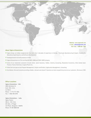 Sigma Group, an Indian conglomerate has more than 4 decades of experience in Mining, Chemicals Manufacturing & Export, Handicrafts
Manufacturing & Exports, and Software Development
Headquartered in US with presence in India
Sigma Infosolutions is a TUV certified ISO 9001:2008 and 27001:2005 company
Some of our esteemed customers include Airtel, Zyme Solutions, Yodlee, Celerity Consulting, Resolution Economics, Birla Global Asset
Finance, Fosroc Chemicals, Surgery Planet etc.
Other Services span across Program Management, Project and Product,Application Management, Consulting
Our Mission: We work towards providing reliable, relevant and robust IT solutions at most competitive prices to our customers. We ensure 100%
About Sigma Infosolutions
Website: www.sigmainfo.net
E-mail: sales@sigmainfo.net
Toll Free: 1-888-861-7360
Sigma Infosolutions - USA
2082 Michelson Dr.
Suite 100, Irvine
CA 92612
Phone: +1-714-717-1826
Fax: +1-866-405-6750
Office Locations
Sigma Infosolutions - India
Sigma Towers
#66/A, 13th Cross
6th Main, JP Nagar
3rd Phase, Bangalore- 560078
Phone:+91-80-40865100
 