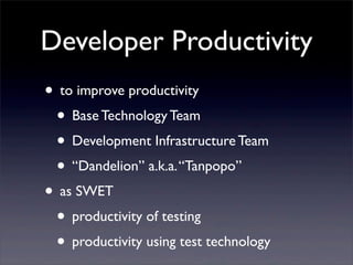 Developer Productivity
• to improve productivity
• Base Technology Team
• Development Infrastructure Team
• “Dandelion” a.k.a.“Tanpopo”
• as SWET
• productivity of testing
• productivity using test technology
 