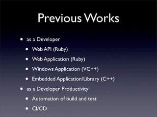 Previous Works
• as a Developer
• Web API (Ruby)
• Web Application (Ruby)
• Windows Application (VC++)
• Embedded Application/Library (C++)
• as a Developer Productivity
• Automation of build and test
• CI/CD
 