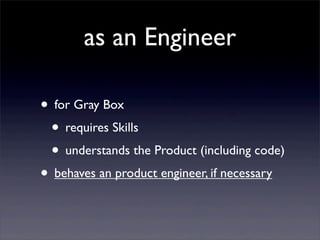 as an Engineer
• for Gray Box
• requires Skills
• understands the Product (including code)
• behaves an product engineer, if necessary
 