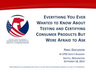 EVERYTHING YOU EVER
WANTED TO KNOW ABOUT
TESTING AND CERTIFYING
CONSUMER PRODUCTS BUT
WERE AFRAID TO ASK
PANEL DISCUSSION
AT CPSC SAFETY ACADEMY
SEATTLE, WASHINGTON
SEPTEMBER 18, 2013
VIEWS EXPRESSED IN THIS PRESENTATION ARE THOSE OF THE STAFF AND DO NOT NECESSARILY REPRESENT THE VIEWS OF THE COMMISSION.
 