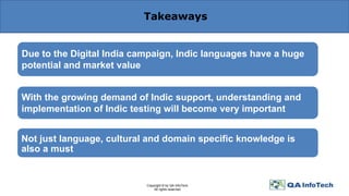 Takeaways
Due to the Digital India campaign, Indic languages have a huge
potential and market value
With the growing demand of Indic support, understanding and
implementation of Indic testing will become very important
Not just language, cultural and domain specific knowledge is
also a must
Copyright © by QA InfoTech.
All rights reserved.
 