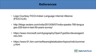 References
• Logo Courtesy FICCI-Indian Language Internet Alliance
(FICCI-ILIA)
• http://blogs.reuters.com/india/2013/09/07/india-speaks-780-langua
ges-220-lost-in-last-50-years-survey/
• https://www.microsoft.com/typography/OpenTypeDev/devanagari/i
ntro.htm
• https://www-01.ibm.com/software/globalization/topics/indic/summar
y.html
 