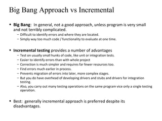 Big Bang Approach vs Incremental
• Big Bang: In general, not a good approach, unless program is very small
and not terribly complicated.
– Difficult to identify errors and where they are located.
– Simply way too much code / functionality to evaluate at one time.
• Incremental testing provides a number of advantages
– Test on usually small hunks of code, like unit or integration tests.
– Easier to identify errors than with whole project
– Correction is much simpler and requires far fewer resources too.
– Find errors much earlier in process.
– Prevents migration of errors into later, more complex stages.
– But you do have overhead of developing drivers and stubs and drivers for integration
testing.
– Also, you carry out many testing operations on the same program vice only a single testing
operation.
• Best: generally incremental approach is preferred despite its
disadvantages.
 