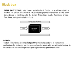 BLACK BOX TESTING, also known as Behavioral Testing, is a software testing
method in which the internal structure/design/implementation of the item
being tested is not known to the tester. These tests can be functional or non-
functional, though usually functional.
Example
Test an app without the knowledge of the internal structures of standalone
application, for instance, run the app and use its window forms without checking its
internal code and verifying the outputs against the expected outcome.
 