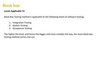 Levels Applicable To
Black Box Testing method is applicable to the following levels of software testing:
1. Integration Testing
2. System Testing
3. Acceptance Testing
The higher the level, and hence the bigger and more complex the box, the more black-box
testing method comes into use
 