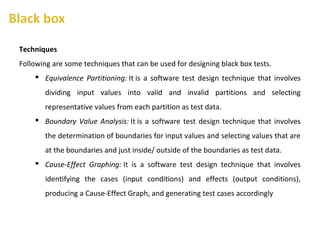 Techniques
Following are some techniques that can be used for designing black box tests.
 Equivalence Partitioning: It is a software test design technique that involves
dividing input values into valid and invalid partitions and selecting
representative values from each partition as test data.
 Boundary Value Analysis: It is a software test design technique that involves
the determination of boundaries for input values and selecting values that are
at the boundaries and just inside/ outside of the boundaries as test data.
 Cause-Effect Graphing: It is a software test design technique that involves
identifying the cases (input conditions) and effects (output conditions),
producing a Cause-Effect Graph, and generating test cases accordingly
 