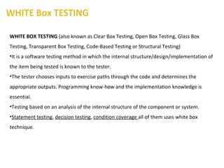 WHITE BOX TESTING (also known as Clear Box Testing, Open Box Testing, Glass Box
Testing, Transparent Box Testing, Code-Based Testing or Structural Testing)
•It is a software testing method in which the internal structure/design/implementation of
the item being tested is known to the tester.
•The tester chooses inputs to exercise paths through the code and determines the
appropriate outputs. Programming know-how and the implementation knowledge is
essential.
•Testing based on an analysis of the internal structure of the component or system.
•Statement testing, decision testing, condition coverage all of them uses white box
technique.
 