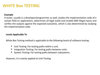 Example
A tester, usually is a developer/programmer as well, studies the implementation code of a
certain field on applications, determines all legal (valid and invalid) AND illegal inputs and
verifies the outputs against the expected outcomes, which is also determined by studying
the implementation code.
Levels Applicable To
White Box Testing method is applicable to the following levels of software testing:
 Unit Testing: For testing paths within a unit.
 Integration Testing: For testing paths between units.
 System Testing: For testing paths between subsystems.
However, it is mainly applied to Unit Testing
 