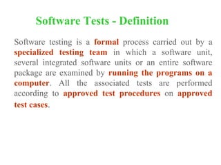 Software testing is a formal process carried out by a
specialized testing team in which a software unit,
several integrated software units or an entire software
package are examined by running the programs on a
computer. All the associated tests are performed
according to approved test procedures on approved
test cases.
Software Tests - Definition
 