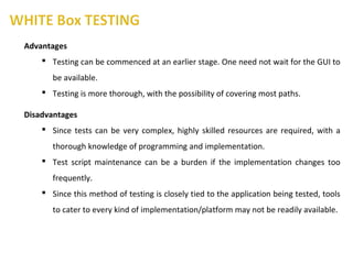 Advantages
 Testing can be commenced at an earlier stage. One need not wait for the GUI to
be available.
 Testing is more thorough, with the possibility of covering most paths.
Disadvantages
 Since tests can be very complex, highly skilled resources are required, with a
thorough knowledge of programming and implementation.
 Test script maintenance can be a burden if the implementation changes too
frequently.
 Since this method of testing is closely tied to the application being tested, tools
to cater to every kind of implementation/platform may not be readily available.
 