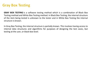 GRAY BOX TESTING is a software testing method which is a combination of Black Box
Testing method and White Box Testing method. In Black Box Testing, the internal structure
of the item being tested is unknown to the tester and in White Box Testing the internal
structure is known.
In Gray Box Testing, the internal structure is partially known. This involves having access to
internal data structures and algorithms for purposes of designing the test cases, but
testing at the user, or black-box level.
 