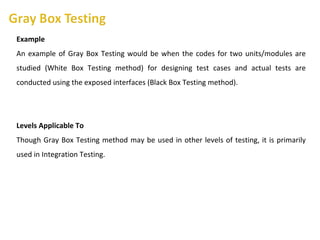 Example
An example of Gray Box Testing would be when the codes for two units/modules are
studied (White Box Testing method) for designing test cases and actual tests are
conducted using the exposed interfaces (Black Box Testing method).
Levels Applicable To
Though Gray Box Testing method may be used in other levels of testing, it is primarily
used in Integration Testing.
 
