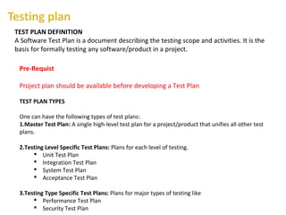 TEST PLAN DEFINITION
A Software Test Plan is a document describing the testing scope and activities. It is the
basis for formally testing any software/product in a project.
Pre-Requist
Project plan should be available before developing a Test Plan
TEST PLAN TYPES
One can have the following types of test plans:
1.Master Test Plan: A single high-level test plan for a project/product that unifies all other test
plans.
2.Testing Level Specific Test Plans: Plans for each level of testing.
 Unit Test Plan
 Integration Test Plan
 System Test Plan
 Acceptance Test Plan
3.Testing Type Specific Test Plans: Plans for major types of testing like
 Performance Test Plan
 Security Test Plan
 