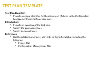 Test Plan Identifier:
• Provide a unique identifier for the document. (Adhere to the Configuration
Management System if you have one.)
Introduction:
• Provide an overview of the test plan.
• Specify the goals/objectives.
• Specify any constraints.
References:
• List the related documents, with links to them if available, including the
following:
• Project Plan
• Configuration Management Plan
 