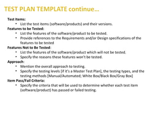 Test Items:
• List the test items (software/products) and their versions.
Features to be Tested:
• List the features of the software/product to be tested.
• Provide references to the Requirements and/or Design specifications of the
features to be tested
Features Not to Be Tested:
• List the features of the software/product which will not be tested.
• Specify the reasons these features won’t be tested.
Approach:
• Mention the overall approach to testing.
• Specify the testing levels [if it’s a Master Test Plan], the testing types, and the
testing methods [Manual/Automated; White Box/Black Box/Gray Box]
Item Pass/Fail Criteria:
• Specify the criteria that will be used to determine whether each test item
(software/product) has passed or failed testing.
 