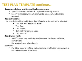 Suspension Criteria and Resumption Requirements:
• Specify criteria to be used to suspend the testing activity.
• Specify testing activities which must be redone when testing is
resumed.
Test Deliverables:
•List test deliverables, and links to them if available, including the following:
• Test Plan (this document itself)
• Test Cases
• Test Scripts
• Defect/Enhancement Logs
• Test Reports
Test Environment:
• Specify the properties of test environment: hardware, software,
network etc.
• List any testing or related tools.
Estimate:
• Provide a summary of test estimates (cost or effort) and/or provide a
link to the detailed estimation.
 